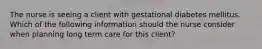 The nurse is seeing a client with gestational diabetes mellitus. Which of the following information should the nurse consider when planning long term care for this client?