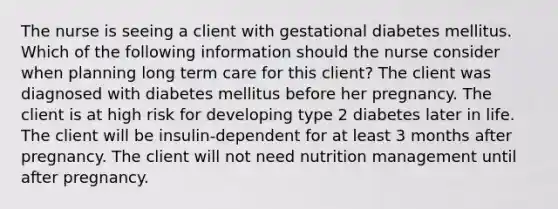 The nurse is seeing a client with gestational diabetes mellitus. Which of the following information should the nurse consider when planning long term care for this client? The client was diagnosed with diabetes mellitus before her pregnancy. The client is at high risk for developing type 2 diabetes later in life. The client will be insulin-dependent for at least 3 months after pregnancy. The client will not need nutrition management until after pregnancy.