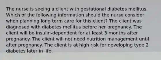 The nurse is seeing a client with gestational diabetes mellitus. Which of the following information should the nurse consider when planning long term care for this client? The client was diagnosed with diabetes mellitus before her pregnancy. The client will be insulin-dependent for at least 3 months after pregnancy. The client will not need nutrition management until after pregnancy. The client is at high risk for developing type 2 diabetes later in life.