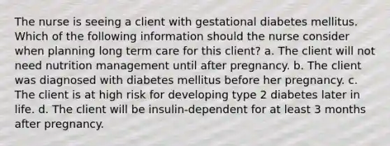 The nurse is seeing a client with gestational diabetes mellitus. Which of the following information should the nurse consider when planning long term care for this client? a. The client will not need nutrition management until after pregnancy. b. The client was diagnosed with diabetes mellitus before her pregnancy. c. The client is at high risk for developing type 2 diabetes later in life. d. The client will be insulin-dependent for at least 3 months after pregnancy.