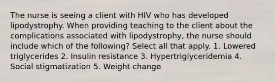 The nurse is seeing a client with HIV who has developed lipodystrophy. When providing teaching to the client about the complications associated with lipodystrophy, the nurse should include which of the following? Select all that apply. 1. Lowered triglycerides 2. Insulin resistance 3. Hypertriglyceridemia 4. Social stigmatization 5. Weight change