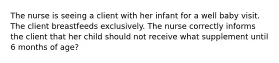 The nurse is seeing a client with her infant for a well baby visit. The client breastfeeds exclusively. The nurse correctly informs the client that her child should not receive what supplement until 6 months of age?