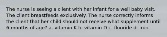 The nurse is seeing a client with her infant for a well baby visit. The client breastfeeds exclusively. The nurse correctly informs the client that her child should not receive what supplement until 6 months of age? a. vitamin K b. vitamin D c. fluoride d. iron