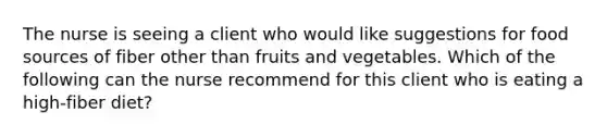 The nurse is seeing a client who would like suggestions for food sources of fiber other than fruits and vegetables. Which of the following can the nurse recommend for this client who is eating a high-fiber diet?