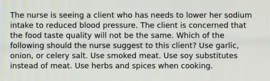 The nurse is seeing a client who has needs to lower her sodium intake to reduced blood pressure. The client is concerned that the food taste quality will not be the same. Which of the following should the nurse suggest to this client? Use garlic, onion, or celery salt. Use smoked meat. Use soy substitutes instead of meat. Use herbs and spices when cooking.