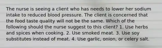 The nurse is seeing a client who has needs to lower her sodium intake to reduced <a href='https://www.questionai.com/knowledge/kD0HacyPBr-blood-pressure' class='anchor-knowledge'>blood pressure</a>. The client is concerned that the food taste quality will not be the same. Which of the following should the nurse suggest to this client? 1. Use herbs and spices when cooking. 2. Use smoked meat. 3. Use soy substitutes instead of meat. 4. Use garlic, onion, or celery salt.