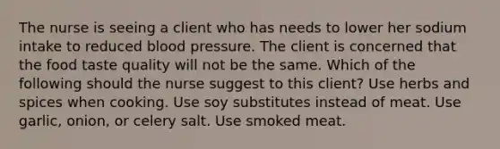 The nurse is seeing a client who has needs to lower her sodium intake to reduced blood pressure. The client is concerned that the food taste quality will not be the same. Which of the following should the nurse suggest to this client? Use herbs and spices when cooking. Use soy substitutes instead of meat. Use garlic, onion, or celery salt. Use smoked meat.