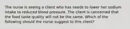 The nurse is seeing a client who has needs to lower her sodium intake to reduced blood pressure. The client is concerned that the food taste quality will not be the same. Which of the following should the nurse suggest to this client?