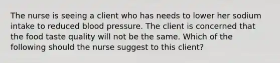 The nurse is seeing a client who has needs to lower her sodium intake to reduced blood pressure. The client is concerned that the food taste quality will not be the same. Which of the following should the nurse suggest to this client?