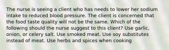 The nurse is seeing a client who has needs to lower her sodium intake to reduced blood pressure. The client is concerned that the food taste quality will not be the same. Which of the following should the nurse suggest to this client? Use garlic, onion, or celery salt. Use smoked meat. Use soy substitutes instead of meat. Use herbs and spices when cooking