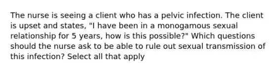 The nurse is seeing a client who has a pelvic infection. The client is upset and states, "I have been in a monogamous sexual relationship for 5 years, how is this possible?" Which questions should the nurse ask to be able to rule out sexual transmission of this infection? Select all that apply