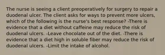 The nurse is seeing a client preoperatively for surgery to repair a duodenal ulcer. The client asks for ways to prevent more ulcers, which of the following is the nurse's best response? -There is evidence that a diet without caffeine may reduce the risk of duodenal ulcers. -Leave chocolate out of the diet. -There is evidence that a diet high in soluble fiber may reduce the risk of duodenal ulcers. -Limit the intake of alcohol.