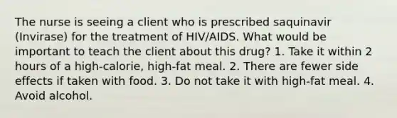 The nurse is seeing a client who is prescribed saquinavir (Invirase) for the treatment of HIV/AIDS. What would be important to teach the client about this drug? 1. Take it within 2 hours of a high-calorie, high-fat meal. 2. There are fewer side effects if taken with food. 3. Do not take it with high-fat meal. 4. Avoid alcohol.