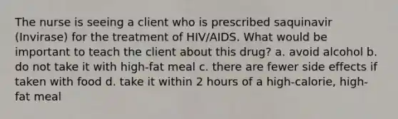 The nurse is seeing a client who is prescribed saquinavir (Invirase) for the treatment of HIV/AIDS. What would be important to teach the client about this drug? a. avoid alcohol b. do not take it with high-fat meal c. there are fewer side effects if taken with food d. take it within 2 hours of a high-calorie, high-fat meal