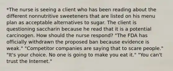 *The nurse is seeing a client who has been reading about the different nonnutritive sweeteners that are listed on his menu plan as acceptable alternatives to sugar. The client is questioning saccharin because he read that it is a potential carcinogen. How should the nurse respond? "The FDA has officially withdrawn the proposed ban because evidence is weak." "Competitor companies are saying that to scare people." "It's your choice. No one is going to make you eat it." "You can't trust the Internet."