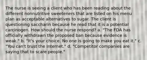 The nurse is seeing a client who has been reading about the different nonnutritive sweeteners that are listed on his menu plan as acceptable alternatives to sugar. The client is questioning saccharin because he read that it is a potential carcinogen. How should the nurse respond? a. "The FDA has officially withdrawn the proposed ban because evidence is weak." b. "It's your choice. No one is going to make you eat it." c. "You can't trust the Internet." d. "Competitor companies are saying that to scare people."