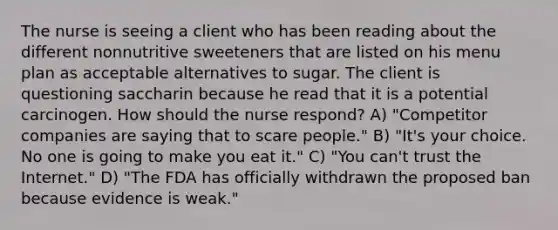 The nurse is seeing a client who has been reading about the different nonnutritive sweeteners that are listed on his menu plan as acceptable alternatives to sugar. The client is questioning saccharin because he read that it is a potential carcinogen. How should the nurse respond? A) "Competitor companies are saying that to scare people." B) "It's your choice. No one is going to make you eat it." C) "You can't trust the Internet." D) "The FDA has officially withdrawn the proposed ban because evidence is weak."