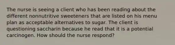 The nurse is seeing a client who has been reading about the different nonnutritive sweeteners that are listed on his menu plan as acceptable alternatives to sugar. The client is questioning saccharin because he read that it is a potential carcinogen. How should the nurse respond?