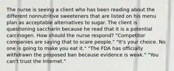 The nurse is seeing a client who has been reading about the different nonnutritive sweeteners that are listed on his menu plan as acceptable alternatives to sugar. The client is questioning saccharin because he read that it is a potential carcinogen. How should the nurse respond? "Competitor companies are saying that to scare people." "It's your choice. No one is going to make you eat it." "The FDA has officially withdrawn the proposed ban because evidence is weak." "You can't trust the Internet."