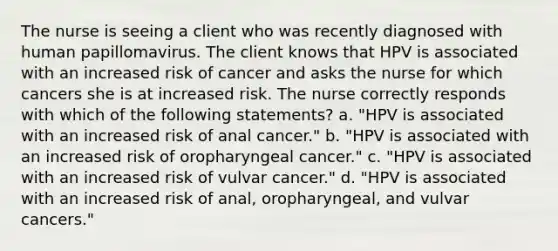 The nurse is seeing a client who was recently diagnosed with human papillomavirus. The client knows that HPV is associated with an increased risk of cancer and asks the nurse for which cancers she is at increased risk. The nurse correctly responds with which of the following statements? a. "HPV is associated with an increased risk of anal cancer." b. "HPV is associated with an increased risk of oropharyngeal cancer." c. "HPV is associated with an increased risk of vulvar cancer." d. "HPV is associated with an increased risk of anal, oropharyngeal, and vulvar cancers."