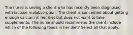 The nurse is seeing a client who has recently been diagnosed with lactose malabsorption. The client is concerned about getting enough calcium in her diet but does not want to take supplements. The nurse should recommend the client include which of the following foods in her diet? Select all that apply.