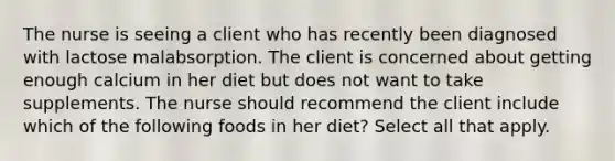 The nurse is seeing a client who has recently been diagnosed with lactose malabsorption. The client is concerned about getting enough calcium in her diet but does not want to take supplements. The nurse should recommend the client include which of the following foods in her diet? Select all that apply.