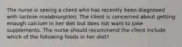 The nurse is seeing a client who has recently been diagnosed with lactose malabsorption. The client is concerned about getting enough calcium in her diet but does not want to take supplements. The nurse should recommend the client include which of the following foods in her diet?