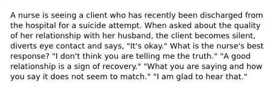 A nurse is seeing a client who has recently been discharged from the hospital for a suicide attempt. When asked about the quality of her relationship with her husband, the client becomes silent, diverts eye contact and says, "It's okay." What is the nurse's best response? "I don't think you are telling me the truth." "A good relationship is a sign of recovery." "What you are saying and how you say it does not seem to match." "I am glad to hear that."