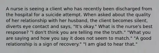 A nurse is seeing a client who has recently been discharged from the hospital for a suicide attempt. When asked about the quality of her relationship with her husband, the client becomes silent, diverts eye contact and says, "It's okay." What is the nurse's best response? "I don't think you are telling me the truth." "What you are saying and how you say it does not seem to match." "A good relationship is a sign of recovery." "I am glad to hear that."