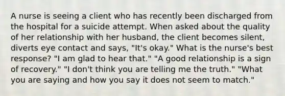 A nurse is seeing a client who has recently been discharged from the hospital for a suicide attempt. When asked about the quality of her relationship with her husband, the client becomes silent, diverts eye contact and says, "It's okay." What is the nurse's best response? "I am glad to hear that." "A good relationship is a sign of recovery." "I don't think you are telling me the truth." "What you are saying and how you say it does not seem to match."