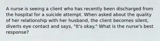 A nurse is seeing a client who has recently been discharged from the hospital for a suicide attempt. When asked about the quality of her relationship with her husband, the client becomes silent, diverts eye contact and says, "It's okay." What is the nurse's best response?