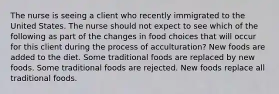 The nurse is seeing a client who recently immigrated to the United States. The nurse should not expect to see which of the following as part of the changes in food choices that will occur for this client during the process of acculturation? New foods are added to the diet. Some traditional foods are replaced by new foods. Some traditional foods are rejected. New foods replace all traditional foods.