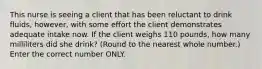 This nurse is seeing a client that has been reluctant to drink fluids, however, with some effort the client demonstrates adequate intake now. If the client weighs 110 pounds, how many milliliters did she drink? (Round to the nearest whole number.) Enter the correct number ONLY.