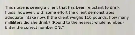 This nurse is seeing a client that has been reluctant to drink fluids, however, with some effort the client demonstrates adequate intake now. If the client weighs 110 pounds, how many milliliters did she drink? (Round to the nearest whole number.) Enter the correct number ONLY.