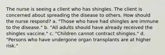 The nurse is seeing a client who has shingles. The client is concerned about spreading the disease to others. How should the nurse respond? a. "Those who have had shingles are immune to the disease." b. "All adults should have already received the shingles vaccine." c. "Children cannot contract shingles." d. "Persons who have undergone organ transplants are at higher risk."