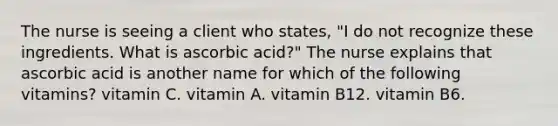 The nurse is seeing a client who states, "I do not recognize these ingredients. What is ascorbic acid?" The nurse explains that ascorbic acid is another name for which of the following vitamins? vitamin C. vitamin A. vitamin B12. vitamin B6.