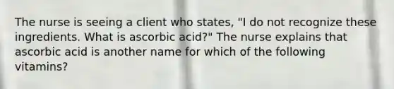 The nurse is seeing a client who states, "I do not recognize these ingredients. What is ascorbic acid?" The nurse explains that ascorbic acid is another name for which of the following vitamins?