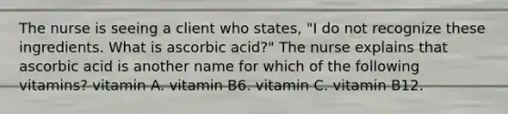 The nurse is seeing a client who states, "I do not recognize these ingredients. What is ascorbic acid?" The nurse explains that ascorbic acid is another name for which of the following vitamins? vitamin A. vitamin B6. vitamin C. vitamin B12.