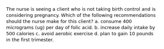 The nurse is seeing a client who is not taking birth control and is considering pregnancy. Which of the following recommendations should the nurse make for this client? a. consume 400 micrograms (ug) per day of folic acid. b. increase daily intake by 500 calories c. avoid aerobic exercise d. plan to gain 10 pounds in the first trimester.