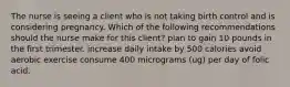 The nurse is seeing a client who is not taking birth control and is considering pregnancy. Which of the following recommendations should the nurse make for this client? plan to gain 10 pounds in the first trimester. increase daily intake by 500 calories avoid aerobic exercise consume 400 micrograms (ug) per day of folic acid.