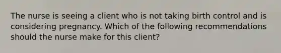 The nurse is seeing a client who is not taking birth control and is considering pregnancy. Which of the following recommendations should the nurse make for this client?