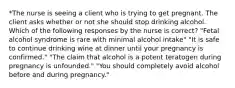 *The nurse is seeing a client who is trying to get pregnant. The client asks whether or not she should stop drinking alcohol. Which of the following responses by the nurse is correct? "Fetal alcohol syndrome is rare with minimal alcohol intake" "It is safe to continue drinking wine at dinner until your pregnancy is confirmed." "The claim that alcohol is a potent teratogen during pregnancy is unfounded." "You should completely avoid alcohol before and during pregnancy."