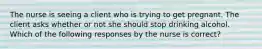 The nurse is seeing a client who is trying to get pregnant. The client asks whether or not she should stop drinking alcohol. Which of the following responses by the nurse is correct?