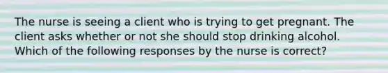 The nurse is seeing a client who is trying to get pregnant. The client asks whether or not she should stop drinking alcohol. Which of the following responses by the nurse is correct?