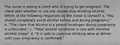 The nurse is seeing a client who is trying to get pregnant. The client asks whether or not she should stop drinking alcohol. Which of the following responses by the nurse is correct? a. "You should completely avoid alcohol before and during pregnancy." b. "The claim that alcohol is a potent teratogen during pregnancy is unfounded." c. "Fetal alcohol syndrome is rare with minimal alcohol intake" d. "It is safe to continue drinking wine at dinner until your pregnancy is confirmed."