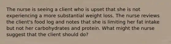 The nurse is seeing a client who is upset that she is not experiencing a more substantial weight loss. The nurse reviews the client's food log and notes that she is limiting her fat intake but not her carbohydrates and protein. What might the nurse suggest that the client should do?