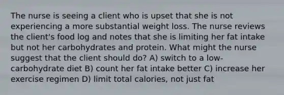 The nurse is seeing a client who is upset that she is not experiencing a more substantial weight loss. The nurse reviews the client's food log and notes that she is limiting her fat intake but not her carbohydrates and protein. What might the nurse suggest that the client should do? A) switch to a low-carbohydrate diet B) count her fat intake better C) increase her exercise regimen D) limit total calories, not just fat