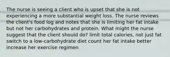 The nurse is seeing a client who is upset that she is not experiencing a more substantial weight loss. The nurse reviews the client's food log and notes that she is limiting her fat intake but not her carbohydrates and protein. What might the nurse suggest that the client should do? limit total calories, not just fat switch to a low-carbohydrate diet count her fat intake better increase her exercise regimen