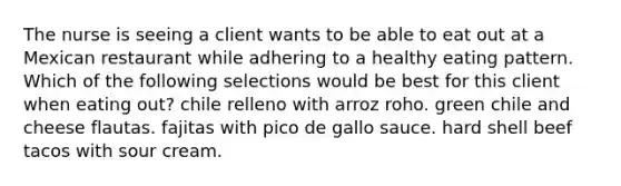 The nurse is seeing a client wants to be able to eat out at a Mexican restaurant while adhering to a healthy eating pattern. Which of the following selections would be best for this client when eating out? chile relleno with arroz roho. green chile and cheese flautas. fajitas with pico de gallo sauce. hard shell beef tacos with sour cream.