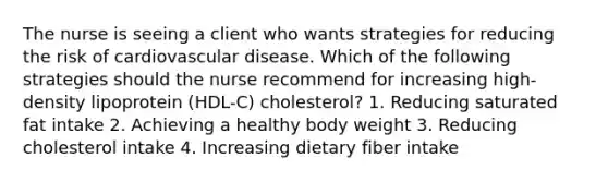 The nurse is seeing a client who wants strategies for reducing the risk of cardiovascular disease. Which of the following strategies should the nurse recommend for increasing high-density lipoprotein (HDL-C) cholesterol? 1. Reducing saturated fat intake 2. Achieving a healthy body weight 3. Reducing cholesterol intake 4. Increasing dietary fiber intake